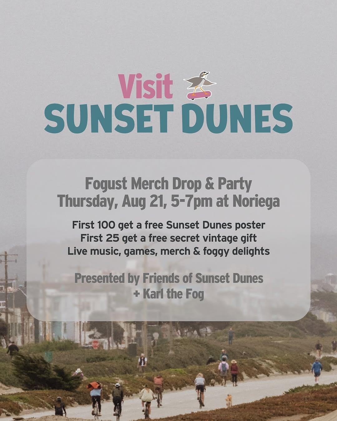 Visit sunset dunes Fogust Merch Drop & Party
Thursday, Aug 21, 5-7pm at Noriega
First 100 get a free Sunset Dunes poster
First 25 get a free secret vintage gift
Live music, games, merch & foggy delights
Presented by Friends of Sunset Dunes
+ Karl the Fog